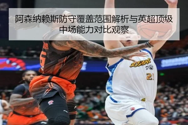 阿森纳赖斯防守覆盖范围解析与英超顶级中场能力对比观察